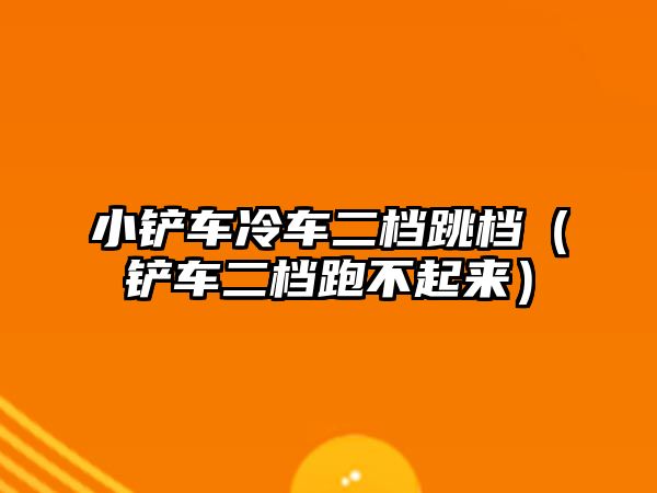 小鏟車?yán)滠嚩n跳檔（鏟車二檔跑不起來(lái)）