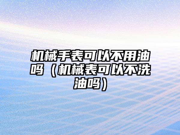 機械手表可以不用油嗎（機械表可以不洗油嗎）