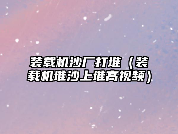 裝載機(jī)沙廠打堆（裝載機(jī)堆沙上堆高視頻）