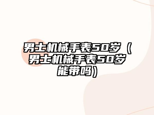 男士機械手表50歲（男士機械手表50歲能帶嗎）