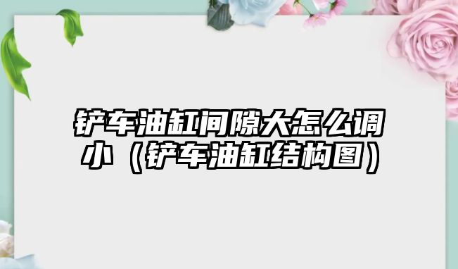 鏟車油缸間隙大怎么調小（鏟車油缸結構圖）