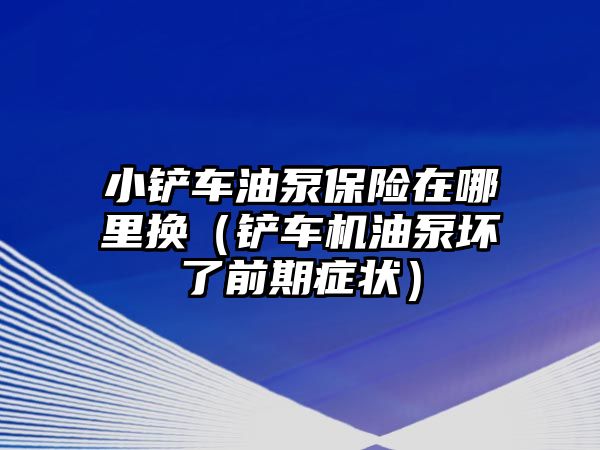 小鏟車油泵保險在哪里換（鏟車機油泵壞了前期癥狀）