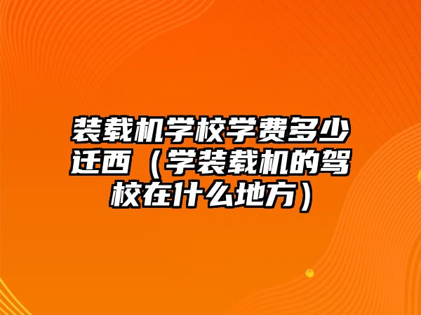 裝載機學校學費多少遷西（學裝載機的駕校在什么地方）