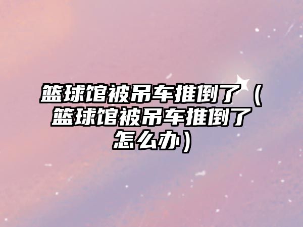 籃球館被吊車推倒了（籃球館被吊車推倒了怎么辦）