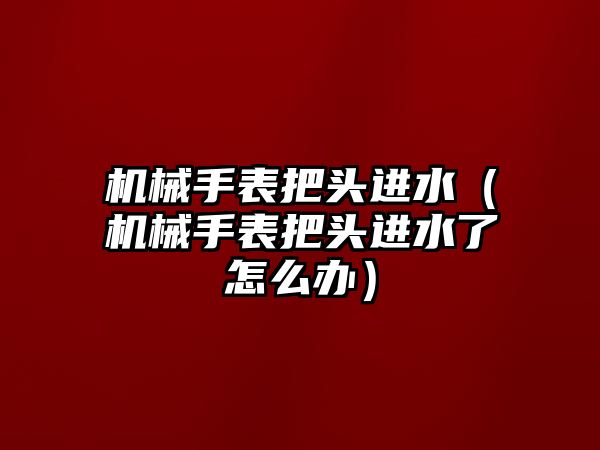 機械手表把頭進水（機械手表把頭進水了怎么辦）