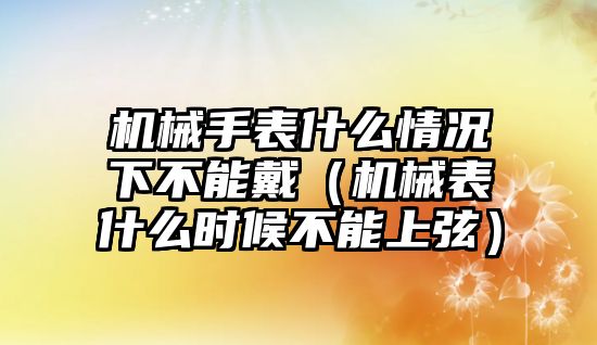 機械手表什么情況下不能戴（機械表什么時候不能上弦）