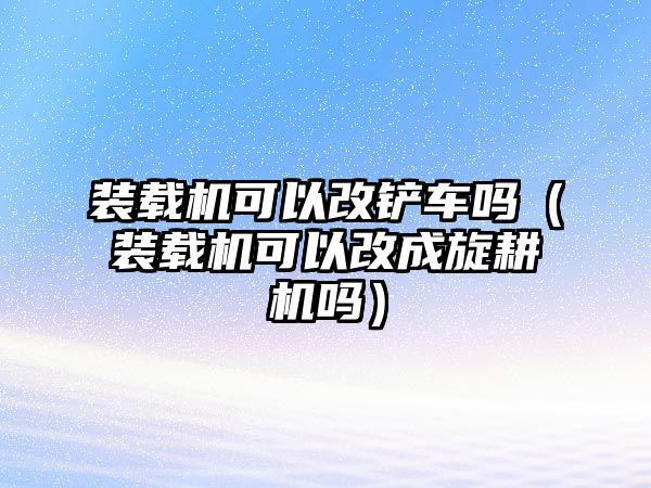 裝載機(jī)可以改鏟車嗎（裝載機(jī)可以改成旋耕機(jī)嗎）