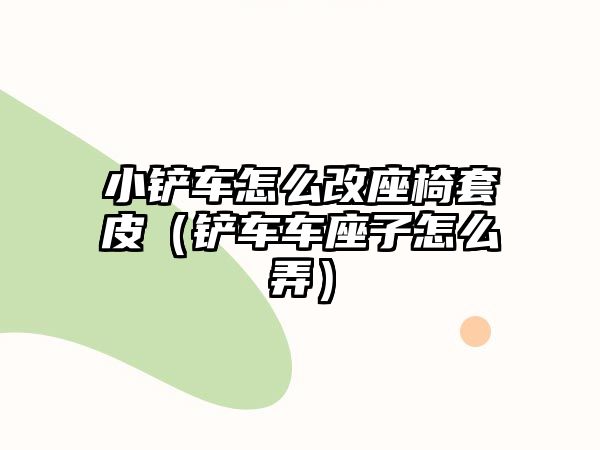 小鏟車怎么改座椅套皮（鏟車車座子怎么弄）