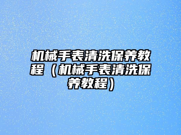 機械手表清洗保養教程（機械手表清洗保養教程）