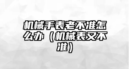 機械手表老不準怎么辦（機械表又不準）