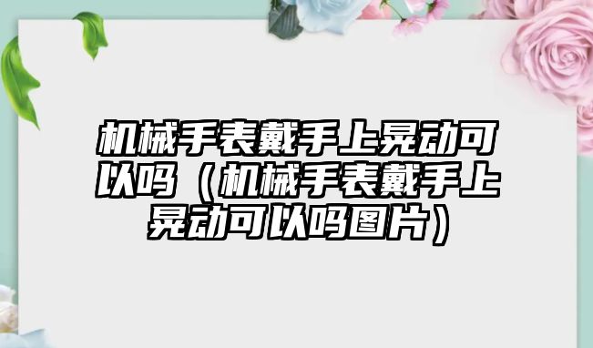 機械手表戴手上晃動可以嗎（機械手表戴手上晃動可以嗎圖片）