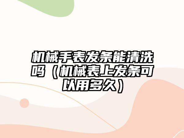 機械手表發條能清洗嗎（機械表上發條可以用多久）