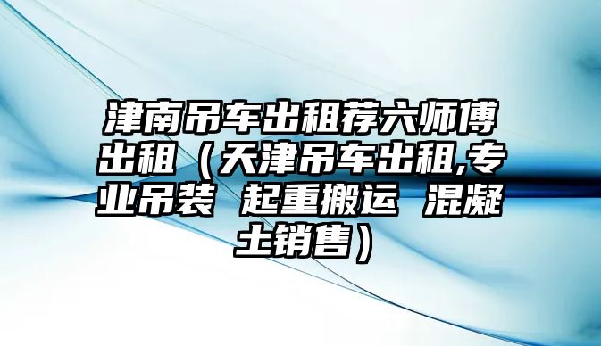 津南吊車出租薦六師傅出租（天津吊車出租,專業吊裝 起重搬運 混凝土銷售）