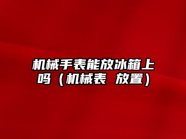 機械手表能放冰箱上嗎（機械表 放置）