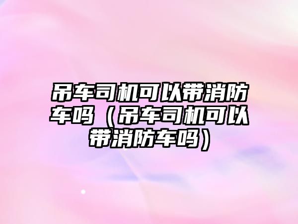 吊車司機可以帶消防車嗎（吊車司機可以帶消防車嗎）