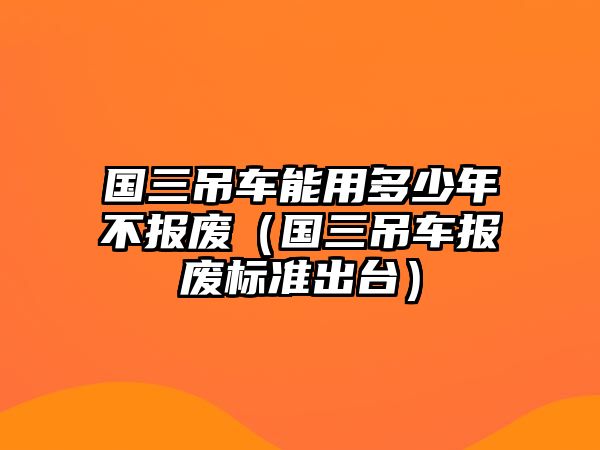 國三吊車能用多少年不報(bào)廢（國三吊車報(bào)廢標(biāo)準(zhǔn)出臺(tái)）