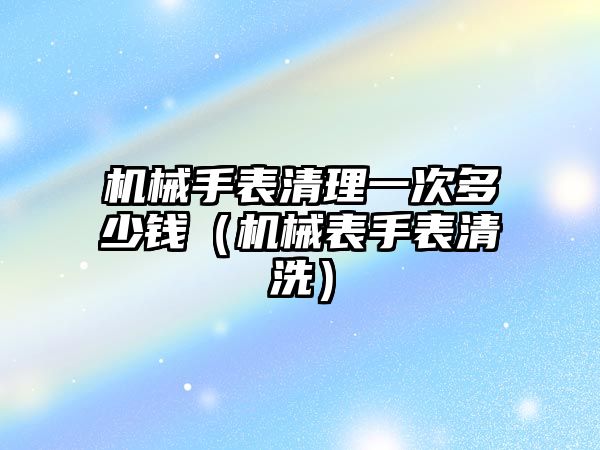 機械手表清理一次多少錢（機械表手表清洗）