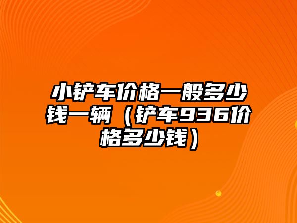 小鏟車價格一般多少錢一輛（鏟車936價格多少錢）