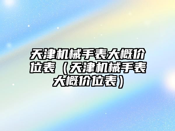 天津機械手表大概價位表（天津機械手表大概價位表）