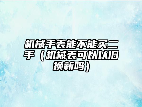 機械手表能不能買二手（機械表可以以舊換新嗎）