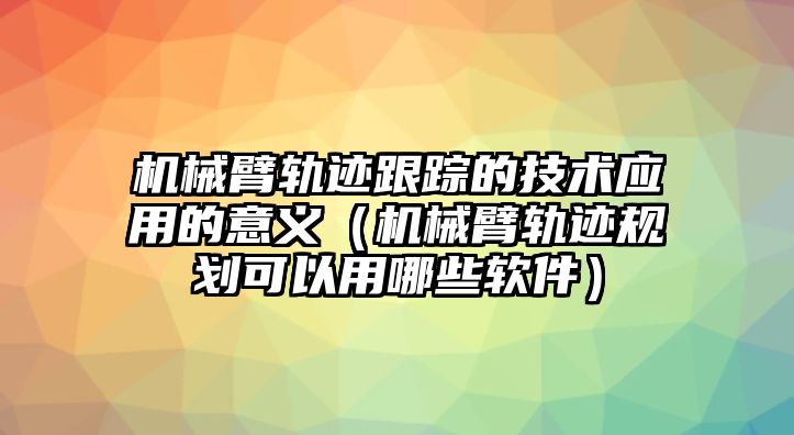 機械臂軌跡跟蹤的技術應用的意義（機械臂軌跡規劃可以用哪些軟件）