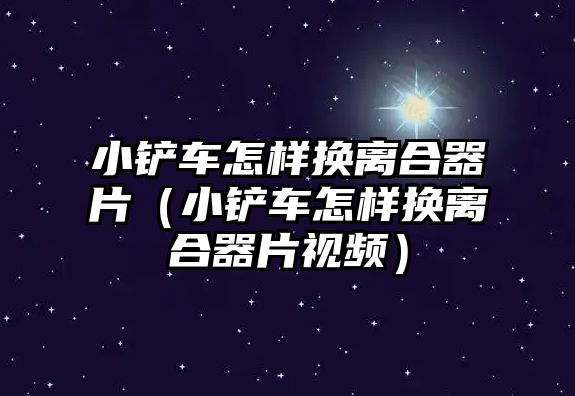 小鏟車怎樣換離合器片（小鏟車怎樣換離合器片視頻）