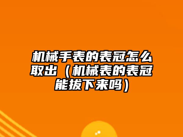 機械手表的表冠怎么取出（機械表的表冠能拔下來嗎）