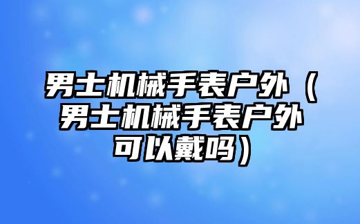 男士機(jī)械手表戶外（男士機(jī)械手表戶外可以戴嗎）