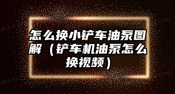 怎么換小鏟車油泵圖解（鏟車機油泵怎么換視頻）