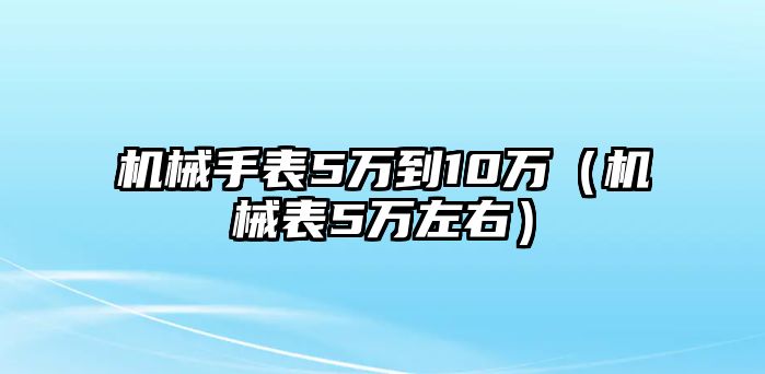 機械手表5萬到10萬（機械表5萬左右）