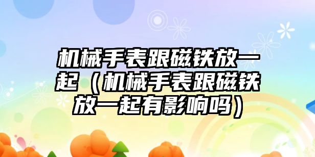 機械手表跟磁鐵放一起（機械手表跟磁鐵放一起有影響嗎）