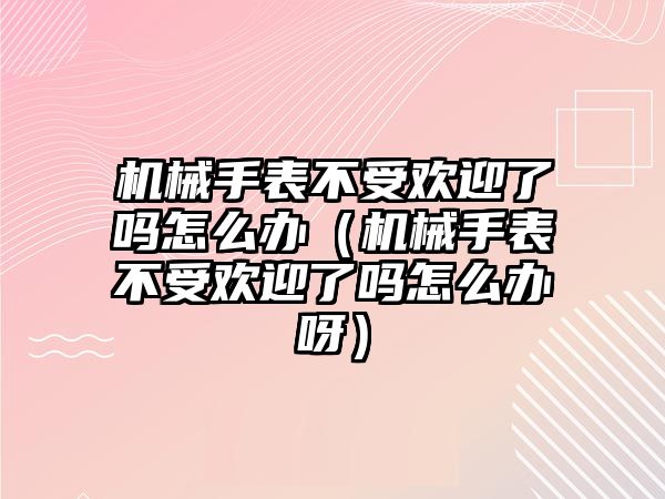 機(jī)械手表不受歡迎了嗎怎么辦（機(jī)械手表不受歡迎了嗎怎么辦呀）