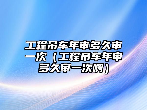 工程吊車年審多久審一次（工程吊車年審多久審一次啊）