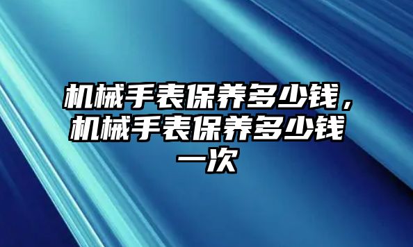 機械手表保養(yǎng)多少錢，機械手表保養(yǎng)多少錢一次