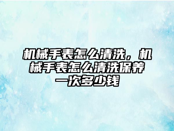 機械手表怎么清洗，機械手表怎么清洗保養一次多少錢