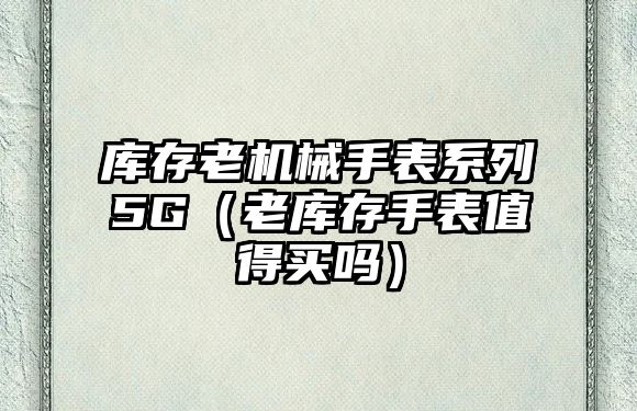 庫存老機械手表系列5G（老庫存手表值得買嗎）