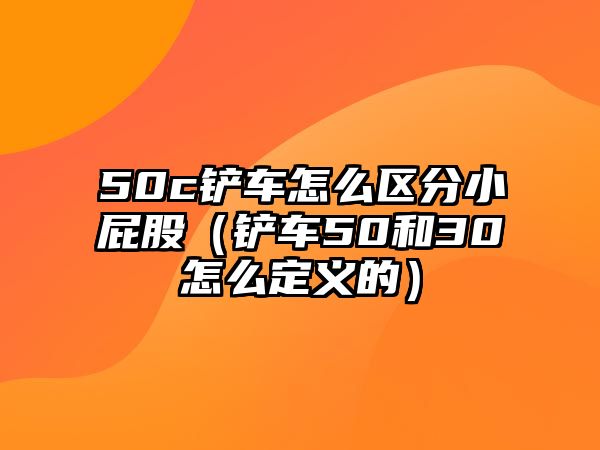 50c鏟車怎么區(qū)分小屁股（鏟車50和30怎么定義的）