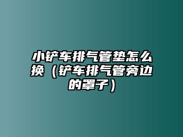 小鏟車排氣管墊怎么換（鏟車排氣管旁邊的罩子）