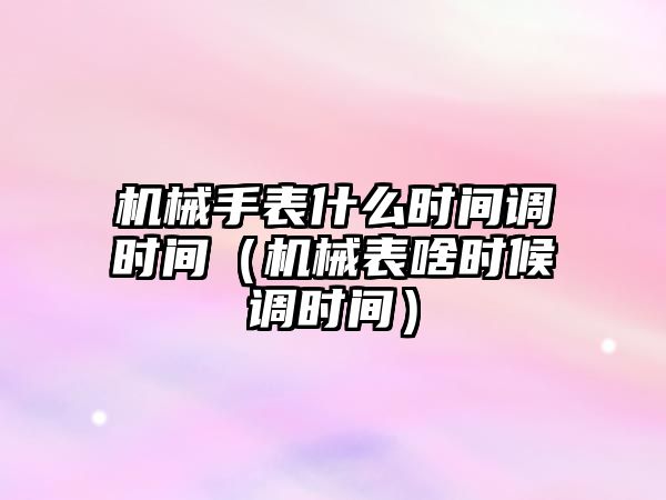 機械手表什么時間調時間（機械表啥時候調時間）