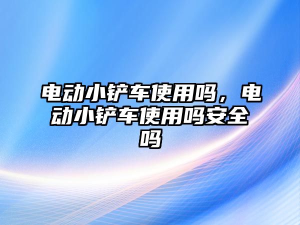 電動小鏟車使用嗎，電動小鏟車使用嗎安全嗎