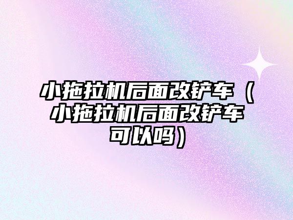 小拖拉機后面改鏟車（小拖拉機后面改鏟車可以嗎）