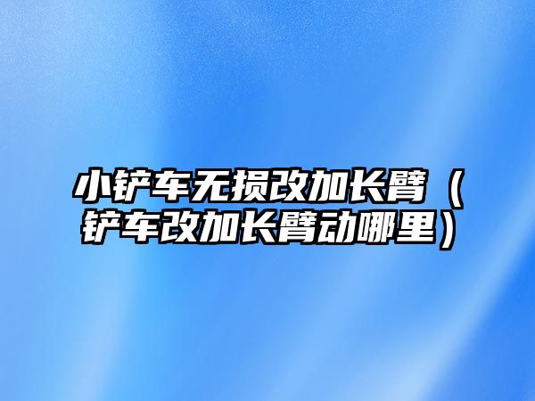 小鏟車無損改加長臂（鏟車改加長臂動哪里）