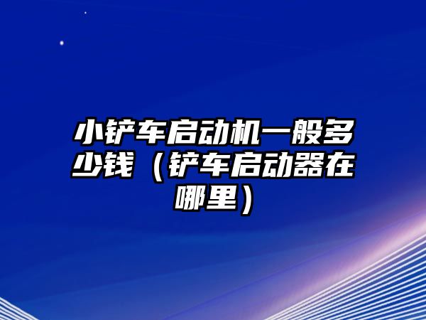 小鏟車啟動機一般多少錢（鏟車啟動器在哪里）