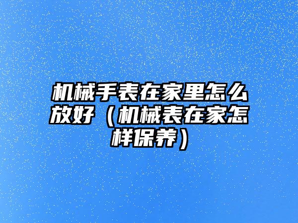 機械手表在家里怎么放好（機械表在家怎樣保養）