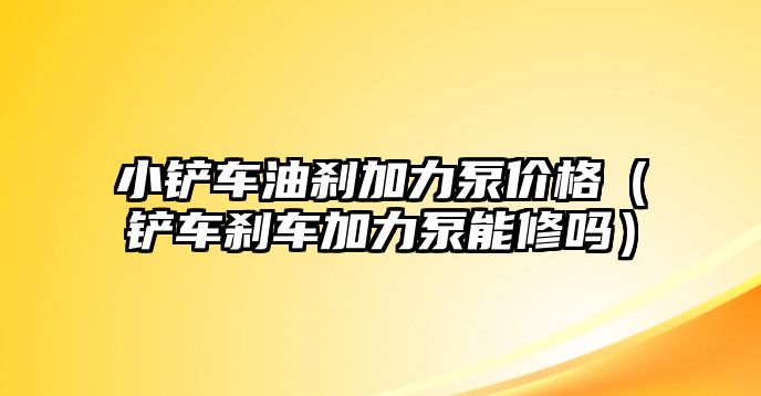 小鏟車油剎加力泵價格（鏟車剎車加力泵能修嗎）