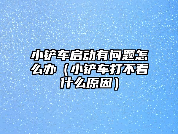 小鏟車啟動有問題怎么辦（小鏟車打不著什么原因）