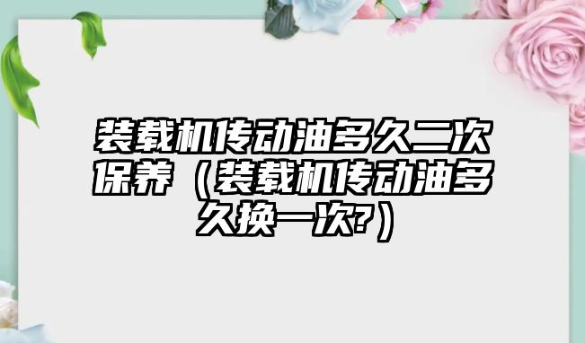 裝載機傳動油多久二次保養（裝載機傳動油多久換一次?）