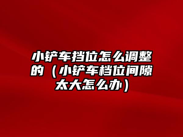 小鏟車擋位怎么調整的（小鏟車檔位間隙太大怎么辦）