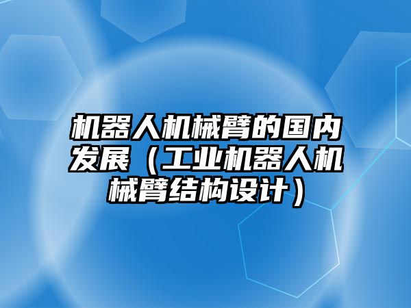 機器人機械臂的國內發展（工業機器人機械臂結構設計）