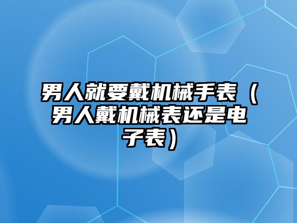 男人就要戴機械手表（男人戴機械表還是電子表）